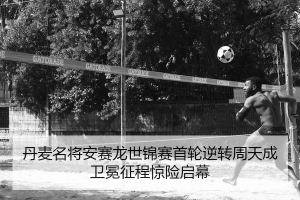 丹麦名将安赛龙世锦赛首轮逆转周天成 卫冕征程惊险启幕